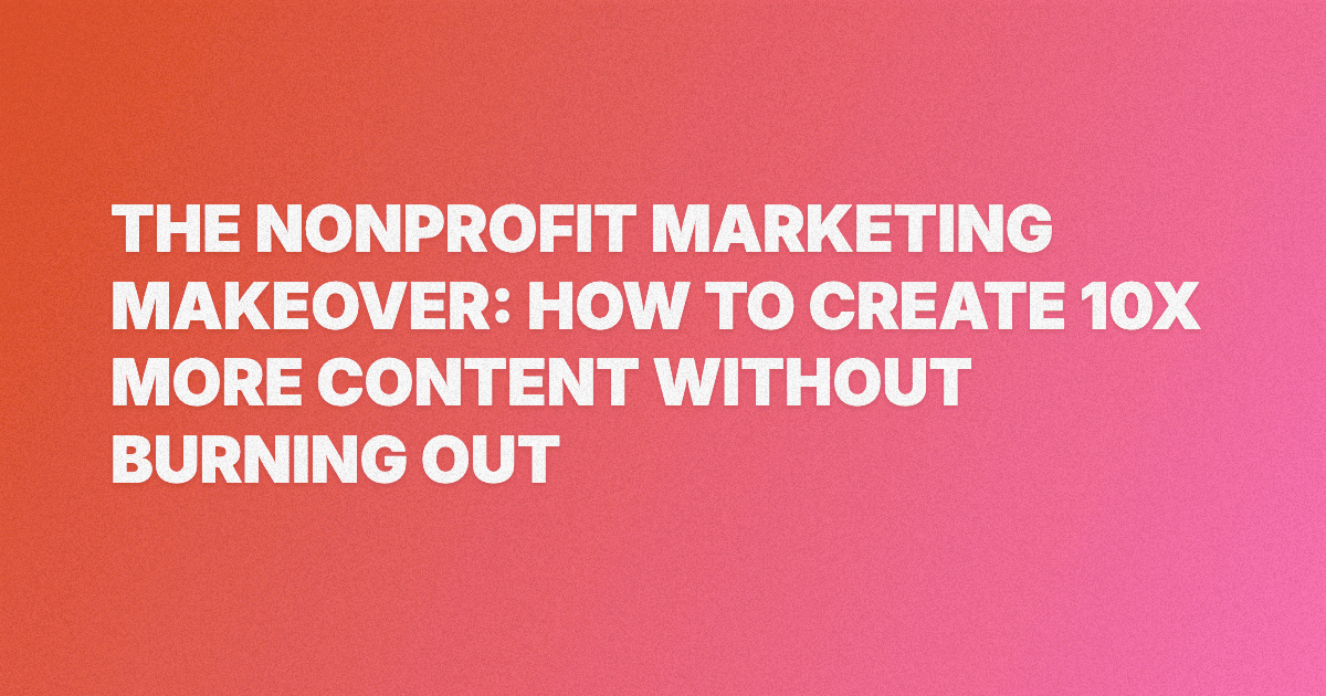 The Nonprofit Marketing Makeover: How to Create 10x More Content Without Burning Out