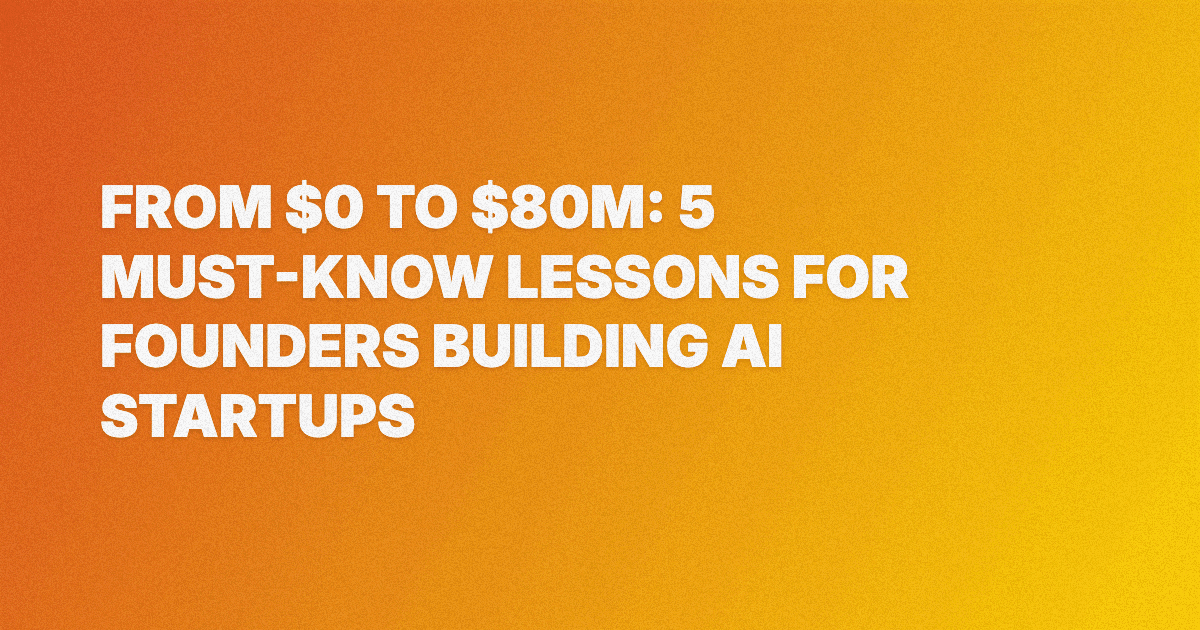 From $0 to $80M: 5 Must-Know Lessons for Founders Building AI Startups